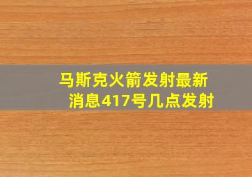 马斯克火箭发射最新消息417号几点发射