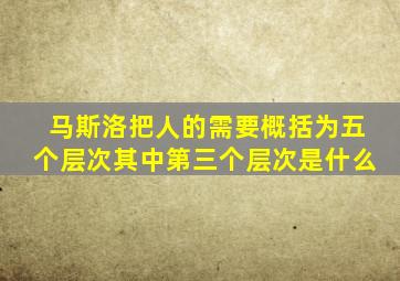 马斯洛把人的需要概括为五个层次其中第三个层次是什么