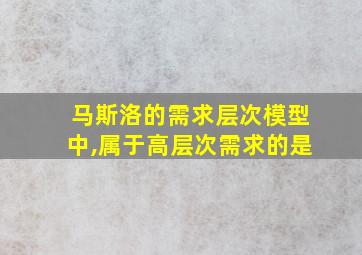 马斯洛的需求层次模型中,属于高层次需求的是