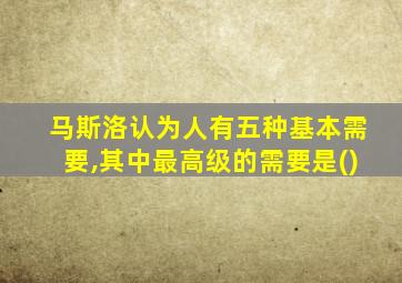 马斯洛认为人有五种基本需要,其中最高级的需要是()