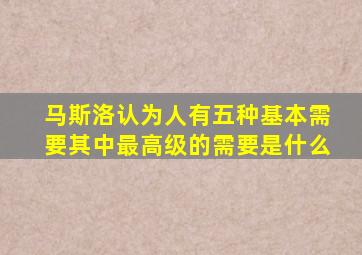 马斯洛认为人有五种基本需要其中最高级的需要是什么