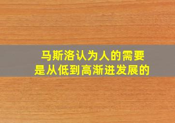 马斯洛认为人的需要是从低到高渐进发展的