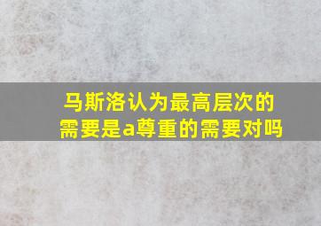 马斯洛认为最高层次的需要是a尊重的需要对吗