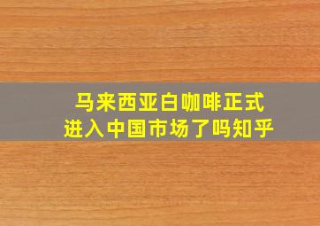 马来西亚白咖啡正式进入中国市场了吗知乎