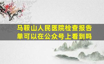 马鞍山人民医院检查报告单可以在公众号上看到吗