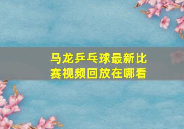 马龙乒乓球最新比赛视频回放在哪看