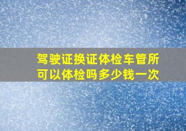 驾驶证换证体检车管所可以体检吗多少钱一次