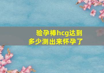 验孕棒hcg达到多少测出来怀孕了