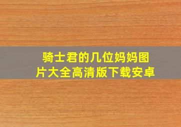 骑士君的几位妈妈图片大全高清版下载安卓