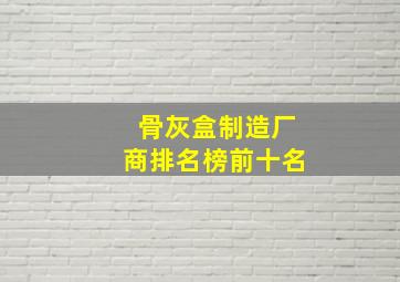 骨灰盒制造厂商排名榜前十名