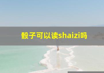 骰子可以读shaizi吗