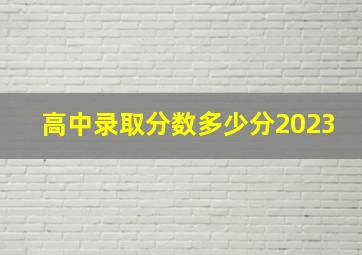 高中录取分数多少分2023