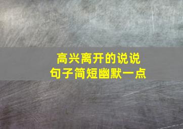 高兴离开的说说句子简短幽默一点