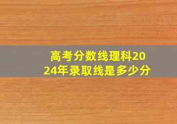 高考分数线理科2024年录取线是多少分