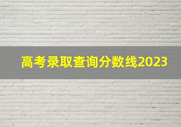 高考录取查询分数线2023