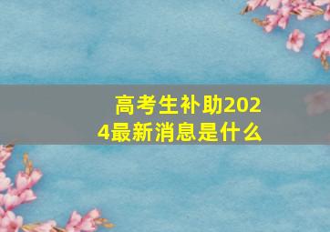 高考生补助2024最新消息是什么