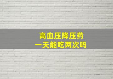 高血压降压药一天能吃两次吗