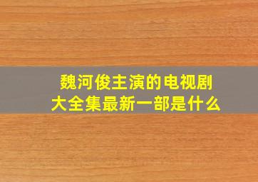 魏河俊主演的电视剧大全集最新一部是什么