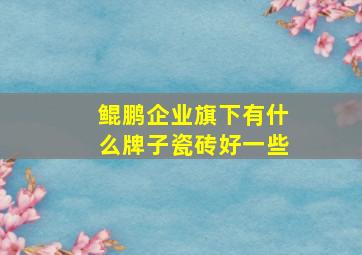 鲲鹏企业旗下有什么牌子瓷砖好一些