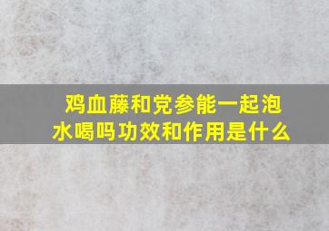 鸡血藤和党参能一起泡水喝吗功效和作用是什么