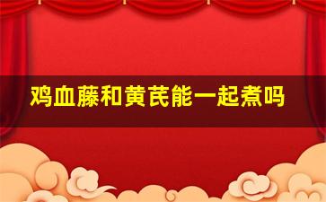 鸡血藤和黄芪能一起煮吗