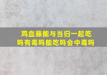 鸡血藤能与当归一起吃吗有毒吗能吃吗会中毒吗