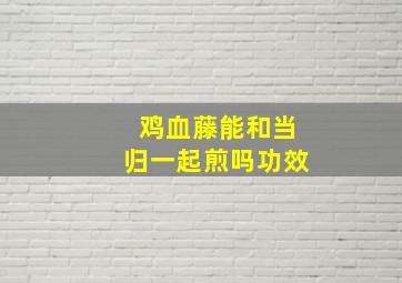 鸡血藤能和当归一起煎吗功效