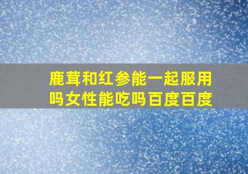 鹿茸和红参能一起服用吗女性能吃吗百度百度