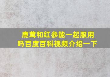 鹿茸和红参能一起服用吗百度百科视频介绍一下