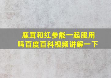 鹿茸和红参能一起服用吗百度百科视频讲解一下