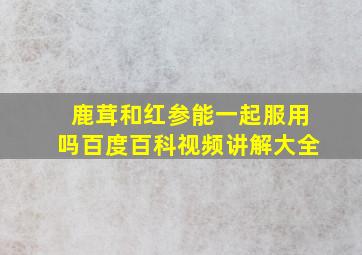 鹿茸和红参能一起服用吗百度百科视频讲解大全