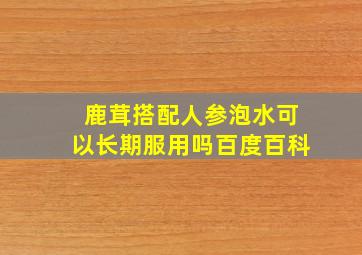 鹿茸搭配人参泡水可以长期服用吗百度百科