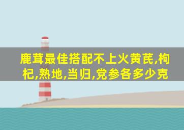 鹿茸最佳搭配不上火黄芪,枸杞,熟地,当归,党参各多少克