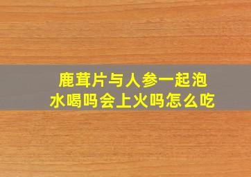 鹿茸片与人参一起泡水喝吗会上火吗怎么吃