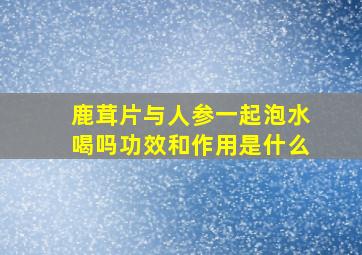 鹿茸片与人参一起泡水喝吗功效和作用是什么