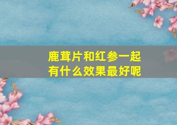 鹿茸片和红参一起有什么效果最好呢