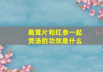 鹿茸片和红参一起煲汤的功效是什么