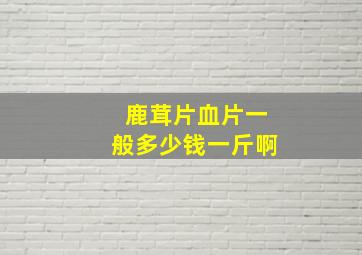 鹿茸片血片一般多少钱一斤啊