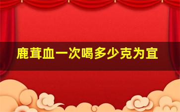 鹿茸血一次喝多少克为宜