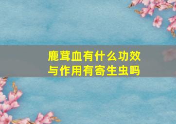 鹿茸血有什么功效与作用有寄生虫吗