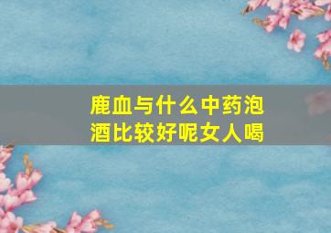 鹿血与什么中药泡酒比较好呢女人喝