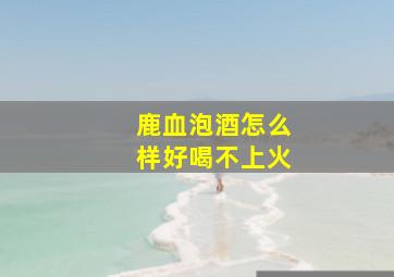 鹿血泡酒怎么样好喝不上火