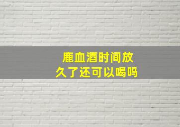 鹿血酒时间放久了还可以喝吗