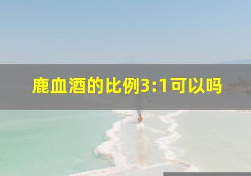 鹿血酒的比例3:1可以吗