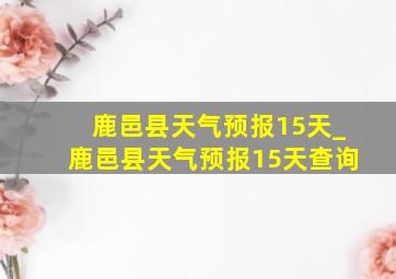 鹿邑县天气预报15天_鹿邑县天气预报15天查询