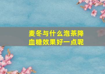 麦冬与什么泡茶降血糖效果好一点呢