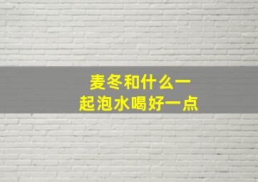 麦冬和什么一起泡水喝好一点