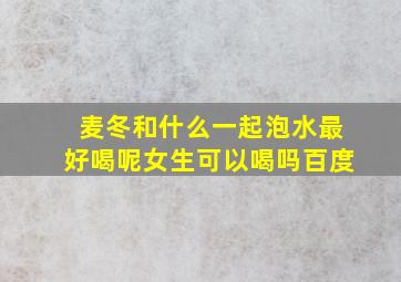 麦冬和什么一起泡水最好喝呢女生可以喝吗百度