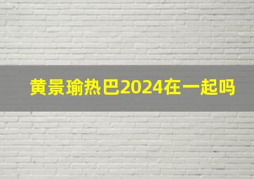 黄景瑜热巴2024在一起吗