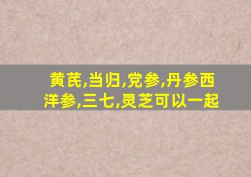 黄芪,当归,党参,丹参西洋参,三七,灵芝可以一起